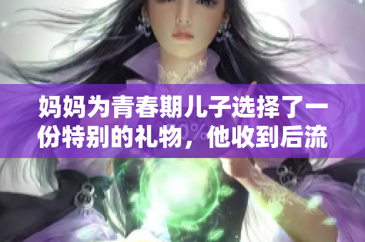 妈妈为青春期儿子选择了一份特别的礼物，他收到后流泪了