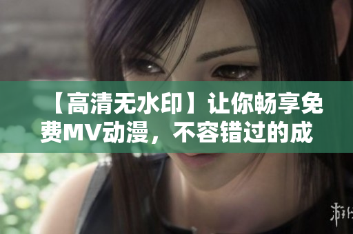 【高清无水印】让你畅享免费MV动漫，不容错过的成全全集！