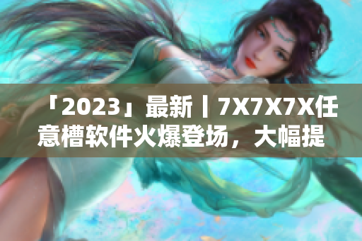 「2023」最新丨7X7X7X任意槽软件火爆登场，大幅提升生产力！