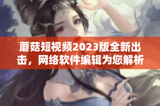 蘑菇短视频2023版全新出击，网络软件编辑为您解析！