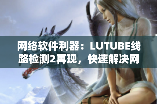 网络软件利器：LUTUBE线路检测2再现，快速解决网络连接问题