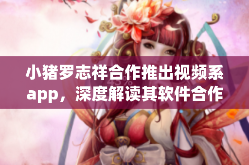 小猪罗志祥合作推出视频系app，深度解读其软件合作机制