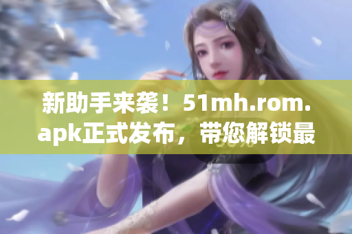 新助手来袭！51mh.rom.apk正式发布，带您解锁最新软件技巧！