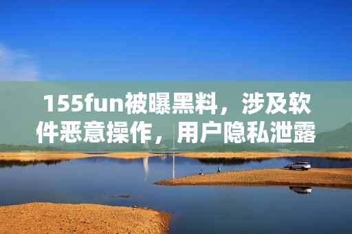 155fun被曝黑料，涉及软件恶意操作，用户隐私泄露！