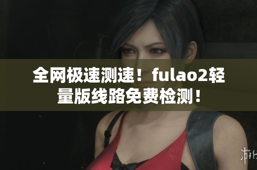 全网极速测速！fulao2轻量版线路免费检测！