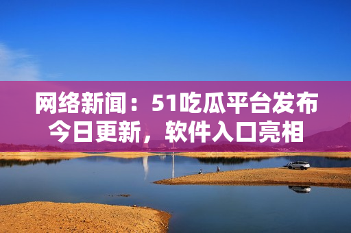 网络新闻：51吃瓜平台发布今日更新，软件入口亮相