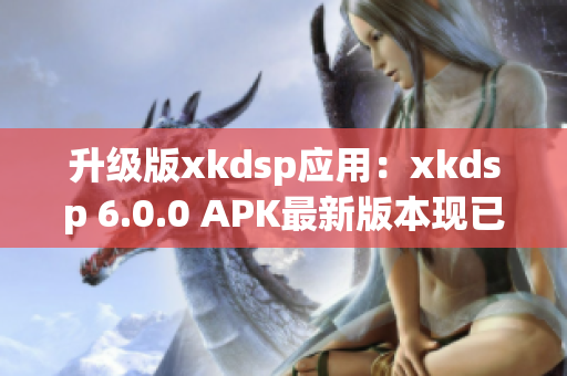 升级版xkdsp应用：xkdsp 6.0.0 APK最新版本现已推出