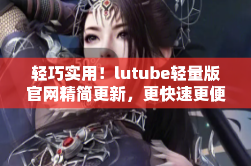 轻巧实用！lutube轻量版官网精简更新，更快速更便捷