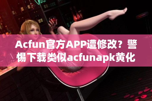 Acfun官方APP遭修改？警惕下载类似acfunapk黄化版的非官方版本