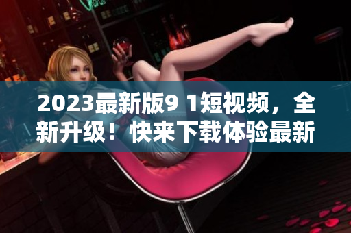 2023最新版9 1短视频，全新升级！快来下载体验最新软件版本。