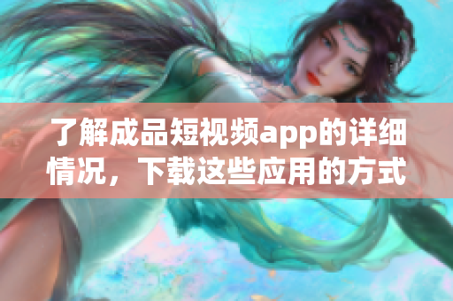 了解成品短视频app的详细情况，下载这些应用的方式及步骤