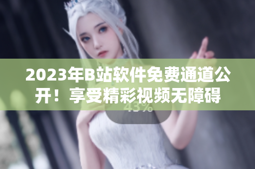 2023年B站软件免费通道公开！享受精彩视频无障碍