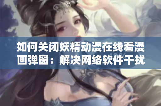 如何关闭妖精动漫在线看漫画弹窗：解决网络软件干扰的新方法