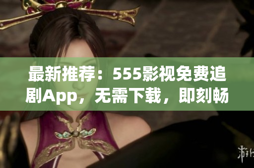 最新推荐：555影视免费追剧App，无需下载，即刻畅享您喜爱的影视作品