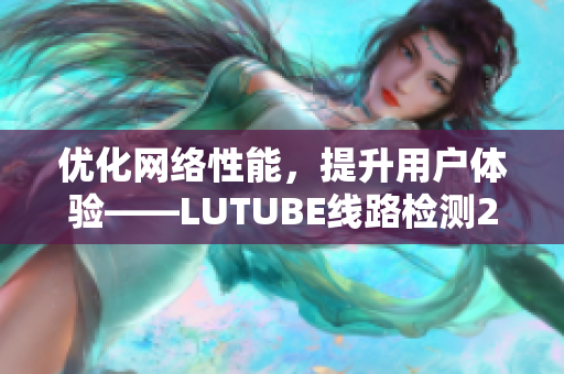 优化网络性能，提升用户体验——LUTUBE线路检测2详解