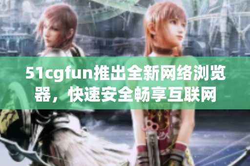 51cgfun推出全新网络浏览器，快速安全畅享互联网