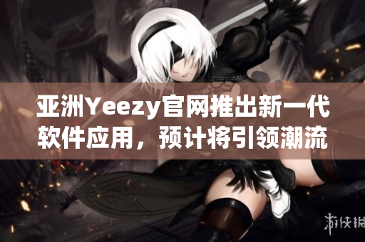 亚洲Yeezy官网推出新一代软件应用，预计将引领潮流，成为用户心中的最爱