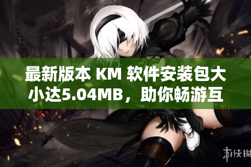 最新版本 KM 软件安装包大小达5.04MB，助你畅游互联网世界