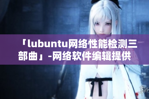 「lubuntu网络性能检测三部曲」-网络软件编辑提供的最佳性能优化策略