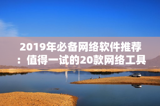 2019年必备网络软件推荐：值得一试的20款网络工具大盘点