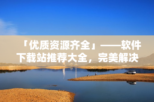 「优质资源齐全」——软件下载站推荐大全，完美解决你的各类下载需求