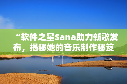 “软件之星Sana助力新歌发布，揭秘她的音乐制作秘笈”