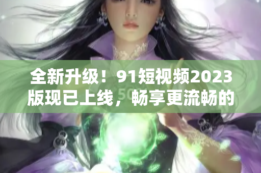 全新升级！9 1短视频2023版现已上线，畅享更流畅的网络软件体验！