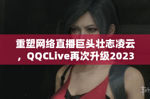 重塑网络直播巨头壮志凌云，QQCLive再次升级2023版本！