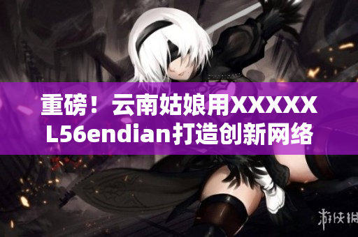 重磅！云南姑娘用XXXXXL56endian打造创新网络软件