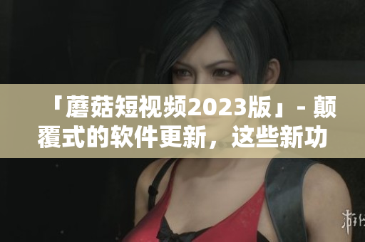 「蘑菇短视频2023版」- 颠覆式的软件更新，这些新功能你绝不想错过！