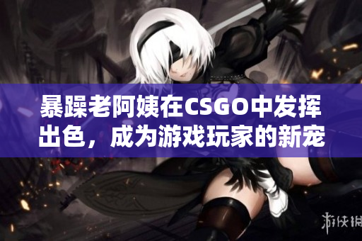 暴躁老阿姨在CSGO中发挥出色，成为游戏玩家的新宠