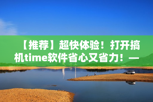 【推荐】超快体验！打开搞机time软件省心又省力！——极速开启编辑新时代