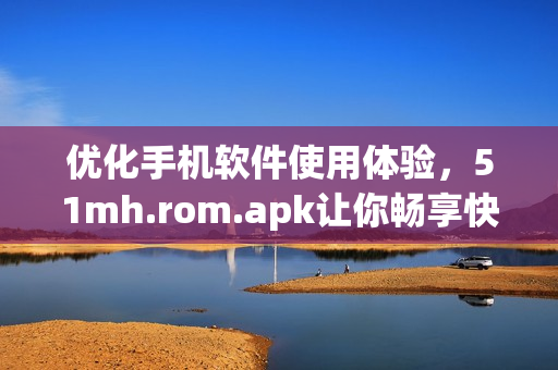 优化手机软件使用体验，51mh.rom.apk让你畅享快速操作