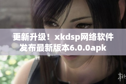 更新升级！xkdsp网络软件发布最新版本6.0.0apk