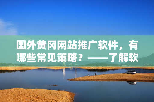 国外黄冈网站推广软件，有哪些常见策略？——了解软件推广营销的套路