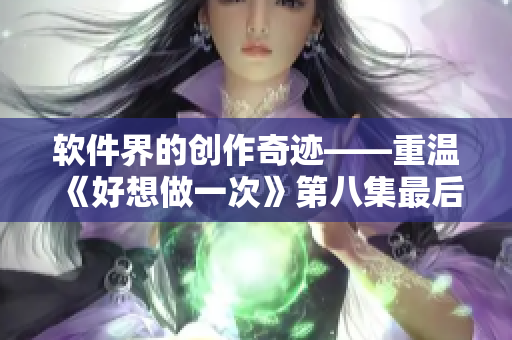 软件界的创作奇迹——重温《好想做一次》第八集最后的歌曲