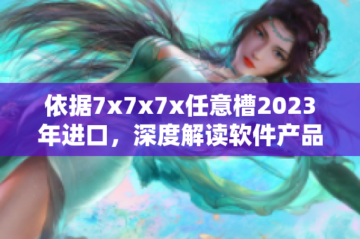 依据7x7x7x任意槽2023年进口，深度解读软件产品的潜力与发展趋势