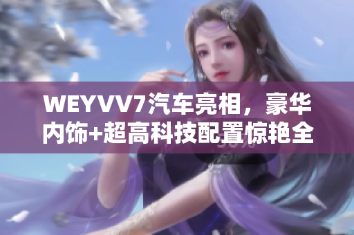 WEYVV7汽车亮相，豪华内饰+超高科技配置惊艳全场！