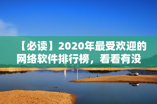 【必读】2020年最受欢迎的网络软件排行榜，看看有没有你不知道的神器？！