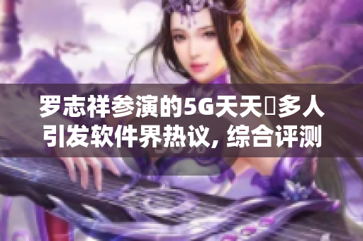 罗志祥参演的5G天天奭多人引发软件界热议, 综合评测及观后感!