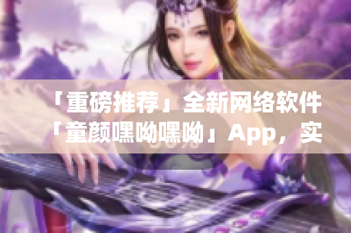 「重磅推荐」全新网络软件「童颜嘿呦嘿呦」App，实现网络交友新体验！