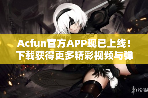 Acfun官方APP现已上线！下载获得更多精彩视频与弹幕互动体验！