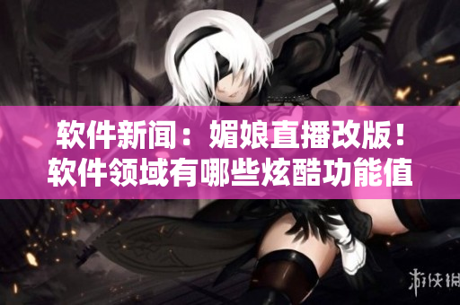 软件新闻：媚娘直播改版！软件领域有哪些炫酷功能值得期待？