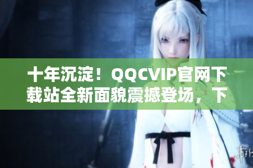 十年沉淀！QQCVIP官网下载站全新面貌震撼登场，下载畅享VIP特权