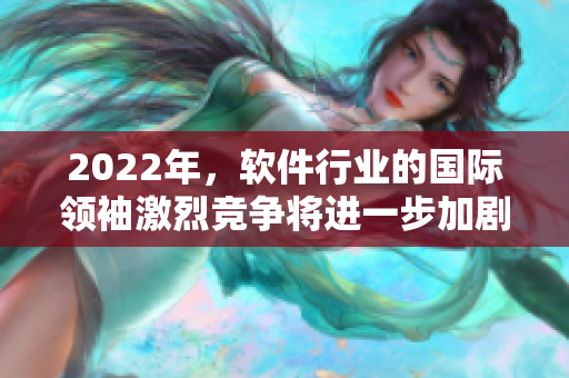 2022年，软件行业的国际领袖激烈竞争将进一步加剧！