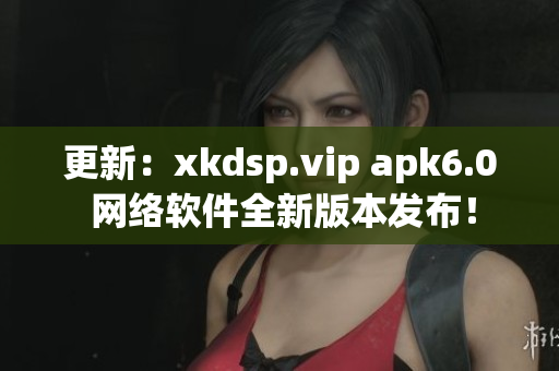 更新：xkdsp.vip apk6.0 网络软件全新版本发布！