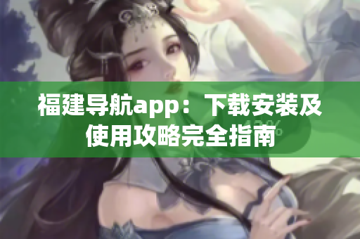 福建导航app：下载安装及使用攻略完全指南