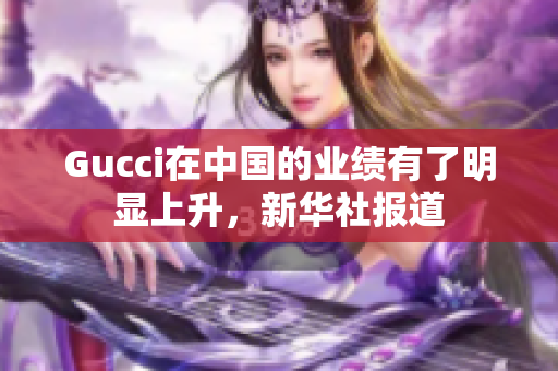 Gucci在中国的业绩有了明显上升，新华社报道