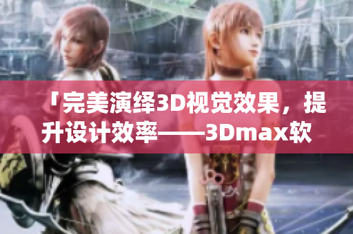 「完美演绎3D视觉效果，提升设计效率——3Dmax软件实战教程」