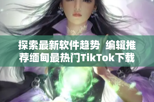 探索最新软件趋势  编辑推荐缅甸最热门TikTok下载利器